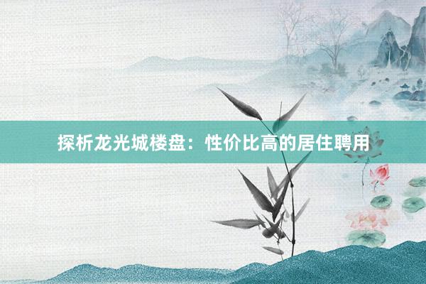 探析龙光城楼盘：性价比高的居住聘用