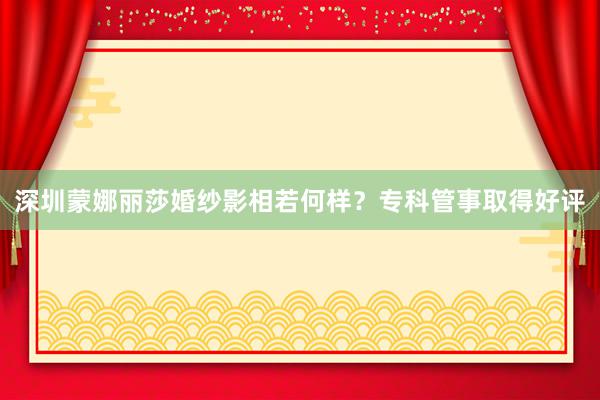 深圳蒙娜丽莎婚纱影相若何样？专科管事取得好评