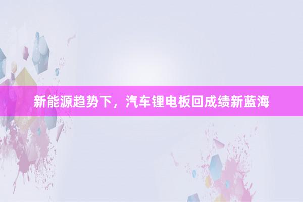 新能源趋势下，汽车锂电板回成绩新蓝海