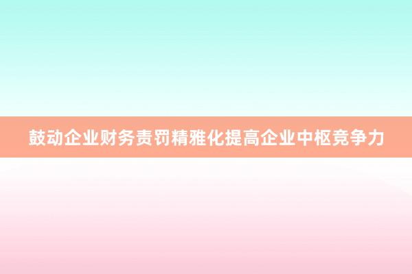 鼓动企业财务责罚精雅化提高企业中枢竞争力