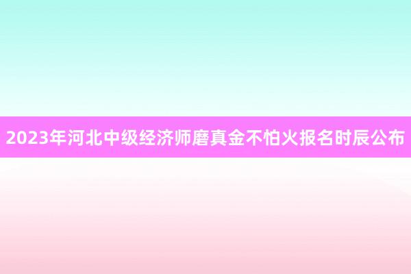 2023年河北中级经济师磨真金不怕火报名时辰公布